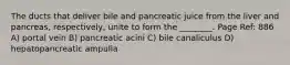 The ducts that deliver bile and pancreatic juice from the liver and pancreas, respectively, unite to form the ________. Page Ref: 886 A) portal vein B) pancreatic acini C) bile canaliculus D) hepatopancreatic ampulla