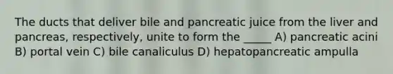 The ducts that deliver bile and pancreatic juice from the liver and pancreas, respectively, unite to form the _____ A) pancreatic acini B) portal vein C) bile canaliculus D) hepatopancreatic ampulla