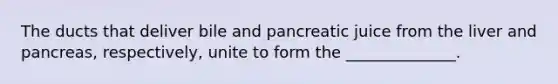 The ducts that deliver bile and pancreatic juice from the liver and pancreas, respectively, unite to form the ______________.