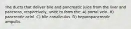 The ducts that deliver bile and pancreatic juice from the liver and pancreas, respectively, unite to form the: A) portal vein. B) pancreatic acini. C) bile canaliculus. D) hepatopancreatic ampulla.