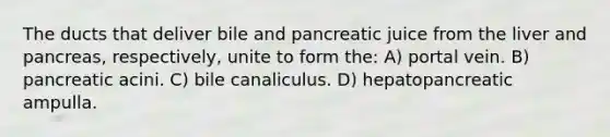 The ducts that deliver bile and pancreatic juice from the liver and pancreas, respectively, unite to form the: A) portal vein. B) pancreatic acini. C) bile canaliculus. D) hepatopancreatic ampulla.