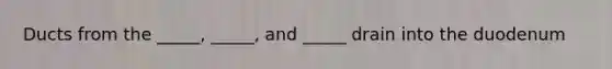 Ducts from the _____, _____, and _____ drain into the duodenum