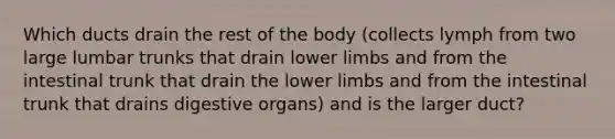 Which ducts drain the rest of the body (collects lymph from two large lumbar trunks that drain lower limbs and from the intestinal trunk that drain the lower limbs and from the intestinal trunk that drains digestive organs) and is the larger duct?