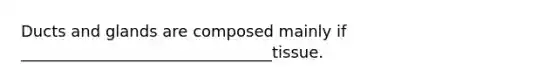 Ducts and glands are composed mainly if ________________________________tissue.