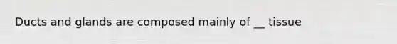 Ducts and glands are composed mainly of __ tissue