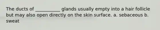 The ducts of ___________ glands usually empty into a hair follicle but may also open directly on the skin surface. a. sebaceous b. sweat