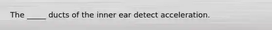 The _____ ducts of the inner ear detect acceleration.