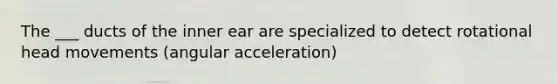 The ___ ducts of the inner ear are specialized to detect rotational head movements (angular acceleration)