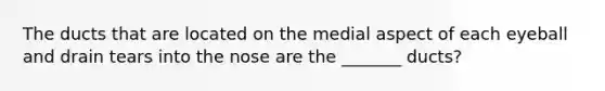 The ducts that are located on the medial aspect of each eyeball and drain tears into the nose are the _______ ducts?