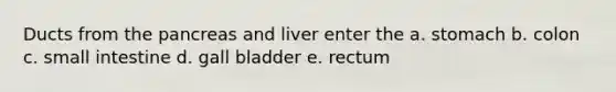 Ducts from the pancreas and liver enter the a. stomach b. colon c. small intestine d. gall bladder e. rectum