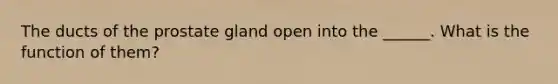 The ducts of the prostate gland open into the ______. What is the function of them?