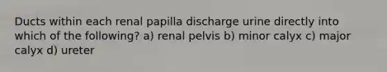 Ducts within each renal papilla discharge urine directly into which of the following? a) renal pelvis b) minor calyx c) major calyx d) ureter