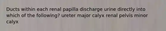 Ducts within each renal papilla discharge urine directly into which of the following? ureter major calyx renal pelvis minor calyx