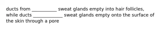 ducts from ___________ sweat glands empty into hair follicles, while ducts _____________ sweat glands empty onto the surface of the skin through a pore