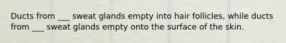 Ducts from ___ sweat glands empty into hair follicles, while ducts from ___ sweat glands empty onto the surface of the skin.