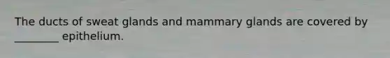 The ducts of sweat glands and mammary glands are covered by ________ epithelium.