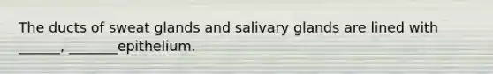 The ducts of sweat glands and salivary glands are lined with ______, _______epithelium.