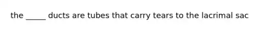 the _____ ducts are tubes that carry tears to the lacrimal sac