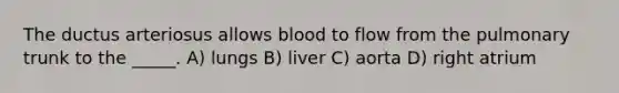 The ductus arteriosus allows blood to flow from the pulmonary trunk to the _____. A) lungs B) liver C) aorta D) right atrium