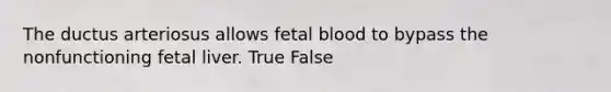 The ductus arteriosus allows fetal blood to bypass the nonfunctioning fetal liver. True False