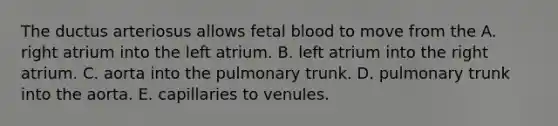 The ductus arteriosus allows fetal blood to move from the A. right atrium into the left atrium. B. left atrium into the right atrium. C. aorta into the pulmonary trunk. D. pulmonary trunk into the aorta. E. capillaries to venules.