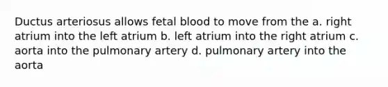 Ductus arteriosus allows fetal blood to move from the a. right atrium into the left atrium b. left atrium into the right atrium c. aorta into the pulmonary artery d. pulmonary artery into the aorta