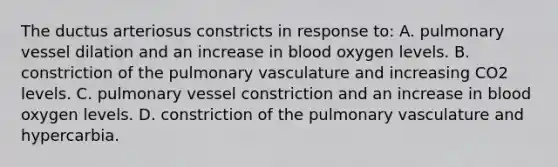 The ductus arteriosus constricts in response to: A. pulmonary vessel dilation and an increase in blood oxygen levels. B. constriction of the pulmonary vasculature and increasing CO2 levels. C. pulmonary vessel constriction and an increase in blood oxygen levels. D. constriction of the pulmonary vasculature and hypercarbia.