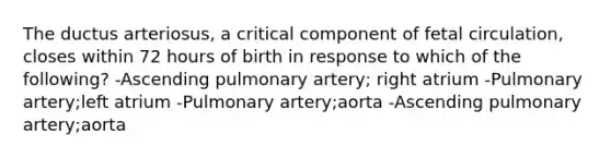 The ductus arteriosus, a critical component of fetal circulation, closes within 72 hours of birth in response to which of the following? -Ascending pulmonary artery; right atrium -Pulmonary artery;left atrium -Pulmonary artery;aorta -Ascending pulmonary artery;aorta