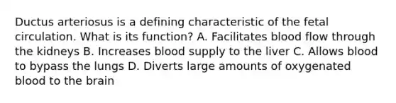 Ductus arteriosus is a defining characteristic of the fetal circulation. What is its function? A. Facilitates blood flow through the kidneys B. Increases blood supply to the liver C. Allows blood to bypass the lungs D. Diverts large amounts of oxygenated blood to the brain