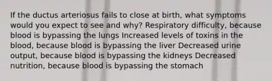 If the ductus arteriosus fails to close at birth, what symptoms would you expect to see and why? Respiratory difficulty, because blood is bypassing the lungs Increased levels of toxins in the blood, because blood is bypassing the liver Decreased urine output, because blood is bypassing the kidneys Decreased nutrition, because blood is bypassing the stomach