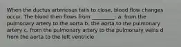 When the ductus arteriosus fails to close, blood flow changes occur. The blood then flows from _________. a. from the pulmonary artery to the aorta b. the aorta to the pulmonary artery c. from the pulmonary artery to the pulmonary veins d from the aorta to the left ventricle