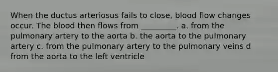 When the ductus arteriosus fails to close, blood flow changes occur. The blood then flows from _________. a. from the pulmonary artery to the aorta b. the aorta to the pulmonary artery c. from the pulmonary artery to the pulmonary veins d from the aorta to the left ventricle