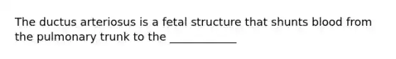 The ductus arteriosus is a fetal structure that shunts blood from the pulmonary trunk to the ____________