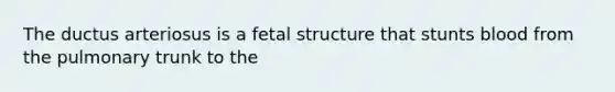 The ductus arteriosus is a fetal structure that stunts blood from the pulmonary trunk to the