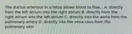 The ductus arterious in a fetus allows blood to flow... A. directly from the left atrium into the right atrium B. directly from the right atrium into the left atrium C. directly into the aorta from the pulmonary artery D. directly into the vena cava from the pulmonary vein