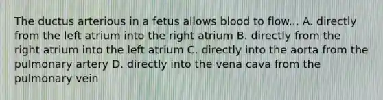 The ductus arterious in a fetus allows blood to flow... A. directly from the left atrium into the right atrium B. directly from the right atrium into the left atrium C. directly into the aorta from the pulmonary artery D. directly into the vena cava from the pulmonary vein