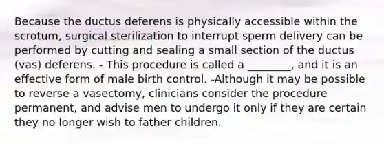 Because the ductus deferens is physically accessible within the scrotum, surgical sterilization to interrupt sperm delivery can be performed by cutting and sealing a small section of the ductus (vas) deferens. - This procedure is called a ________, and it is an effective form of male birth control. -Although it may be possible to reverse a vasectomy, clinicians consider the procedure permanent, and advise men to undergo it only if they are certain they no longer wish to father children.