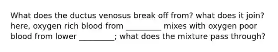 What does the ductus venosus break off from? what does it join? here, oxygen rich blood from _________ mixes with oxygen poor blood from lower _________; what does the mixture pass through?