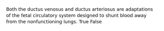 Both the ductus venosus and ductus arteriosus are adaptations of the fetal circulatory system designed to shunt blood away from the nonfunctioning lungs. True False