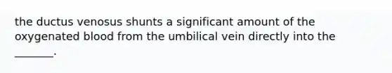 the ductus venosus shunts a significant amount of the oxygenated blood from the umbilical vein directly into the _______.