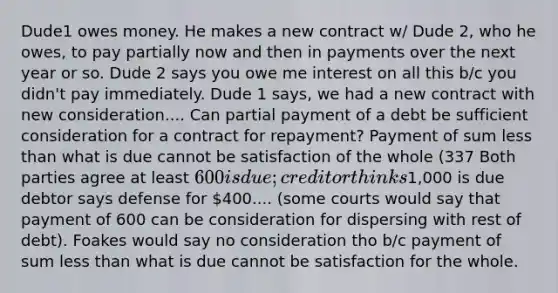 Dude1 owes money. He makes a new contract w/ Dude 2, who he owes, to pay partially now and then in payments over the next year or so. Dude 2 says you owe me interest on all this b/c you didn't pay immediately. Dude 1 says, we had a new contract with new consideration.... Can partial payment of a debt be sufficient consideration for a contract for repayment? Payment of sum less than what is due cannot be satisfaction of the whole (337 Both parties agree at least 600 is due; creditor thinks1,000 is due debtor says defense for 400.... (some courts would say that payment of 600 can be consideration for dispersing with rest of debt). Foakes would say no consideration tho b/c payment of sum less than what is due cannot be satisfaction for the whole.