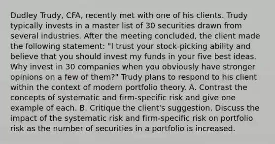 Dudley Trudy, CFA, recently met with one of his clients. Trudy typically invests in a master list of 30 securities drawn from several industries. After the meeting concluded, the client made the following statement: "I trust your stock-picking ability and believe that you should invest my funds in your five best ideas. Why invest in 30 companies when you obviously have stronger opinions on a few of them?" Trudy plans to respond to his client within the context of modern portfolio theory. A. Contrast the concepts of systematic and firm-specific risk and give one example of each. B. Critique the client's suggestion. Discuss the impact of the systematic risk and firm-specific risk on portfolio risk as the number of securities in a portfolio is increased.