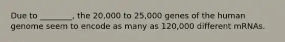 Due to ________, the 20,000 to 25,000 genes of the human genome seem to encode as many as 120,000 different mRNAs.