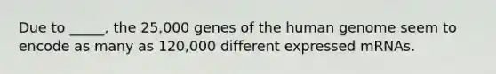 Due to _____, the 25,000 genes of the human genome seem to encode as many as 120,000 different expressed mRNAs.