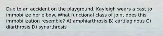 Due to an accident on the playground, Kayleigh wears a cast to immobilize her elbow. What functional class of joint does this immobilization resemble? A) amphiarthrosis B) cartilaginous C) diarthrosis D) synarthrosis