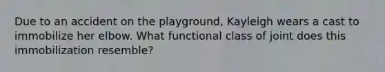 Due to an accident on the playground, Kayleigh wears a cast to immobilize her elbow. What functional class of joint does this immobilization resemble?