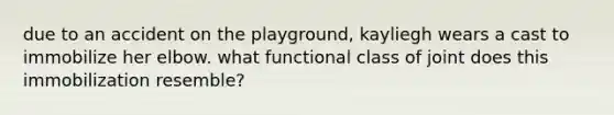 due to an accident on the playground, kayliegh wears a cast to immobilize her elbow. what functional class of joint does this immobilization resemble?