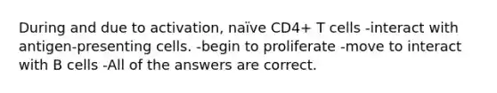 During and due to activation, naïve CD4+ T cells -interact with antigen-presenting cells. -begin to proliferate -move to interact with B cells -All of the answers are correct.