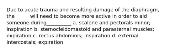 Due to acute trauma and resulting damage of the diaphragm, the _____ will need to become more active in order to aid someone during__________ a. scalene and pectorals minor; inspiration b. sternocleidomastoid and parasternal muscles; expiration c. rectus abdominis; inspiration d. external intercostals; expiration