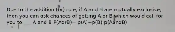 Due to the addition (or) rule, if A and B are mutually exclusive, then you can ask chances of getting A or B which would call for you to ___ A and B P(AorB)= p(A)+p(B)-p(AandB)